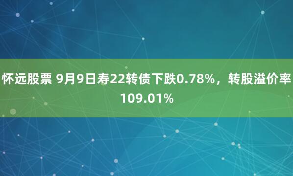 怀远股票 9月9日寿22转债下跌0.78%，转股溢价率109.01%