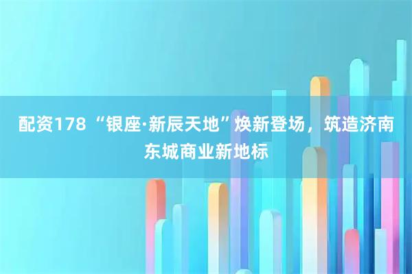配资178 “银座·新辰天地”焕新登场，筑造济南东城商业新地标