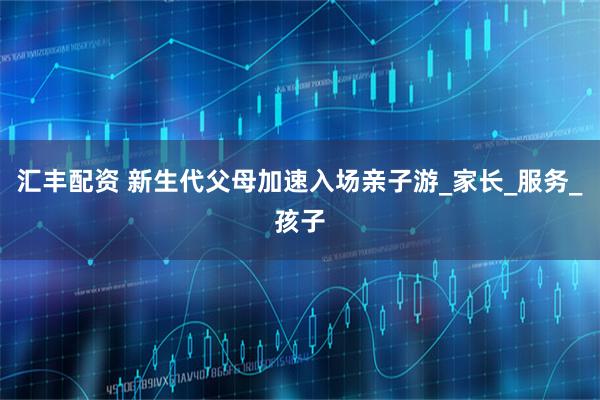 汇丰配资 新生代父母加速入场亲子游_家长_服务_孩子