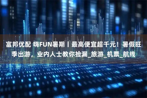 富邦优配 嗨FUN暑期丨最高便宜超千元！暑假旺季出游，业内人士教你捡漏_旅游_机票_航线