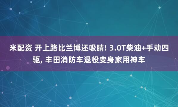 米配资 开上路比兰博还吸睛! 3.0T柴油+手动四驱, 丰田消防车退役变身家用神车