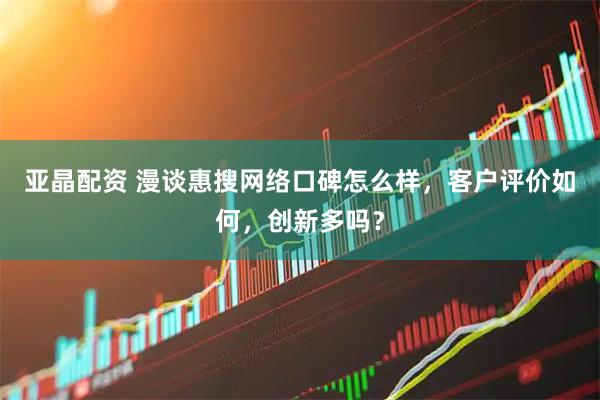 亚晶配资 漫谈惠搜网络口碑怎么样，客户评价如何，创新多吗？