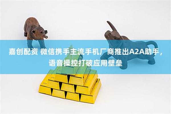 嘉创配资 微信携手主流手机厂商推出A2A助手，语音操控打破应用壁垒