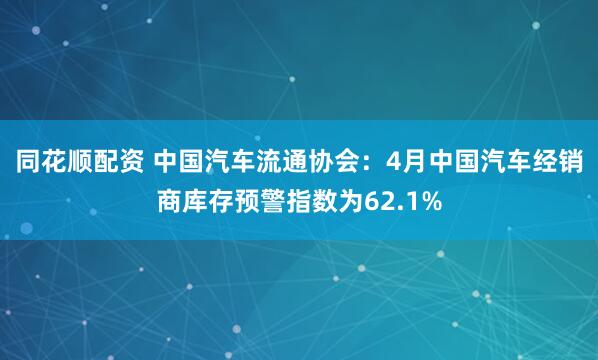 同花顺配资 中国汽车流通协会：4月中国汽车经销商库存预警指数为62.1%
